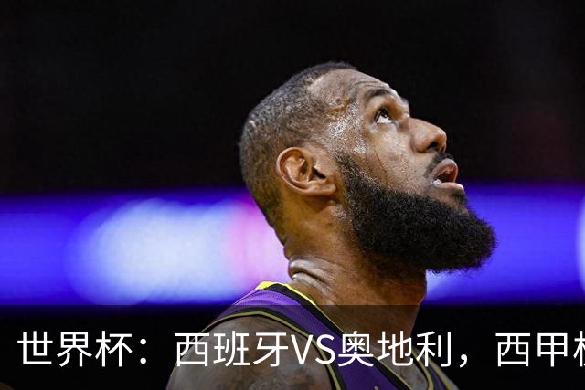 世界杯：西班牙VS奥地利，西甲极致传控硬刚德甲疯抢，奥地利能否再造冷门奇迹？比分预测